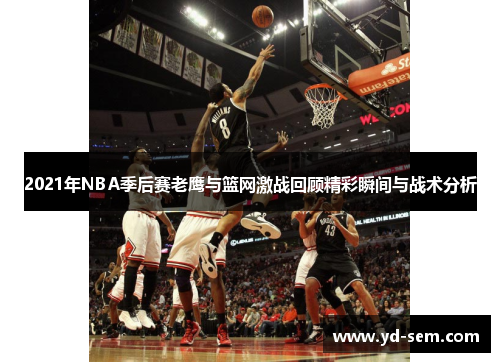 2021年NBA季后赛老鹰与篮网激战回顾精彩瞬间与战术分析