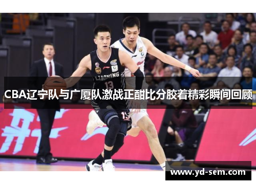 CBA辽宁队与广厦队激战正酣比分胶着精彩瞬间回顾