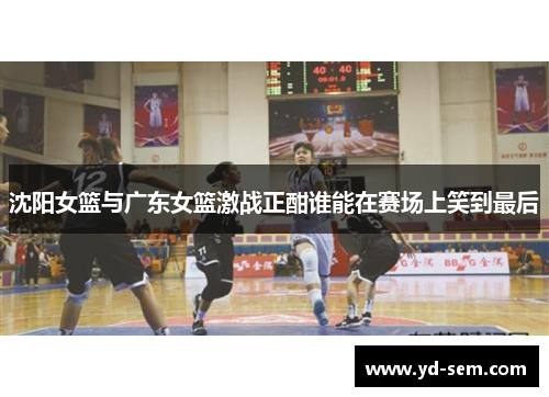 沈阳女篮与广东女篮激战正酣谁能在赛场上笑到最后
