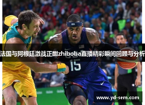 法国与阿根廷激战正酣zhiboba直播精彩瞬间回顾与分析