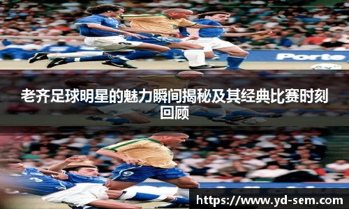 老齐足球明星的魅力瞬间揭秘及其经典比赛时刻回顾